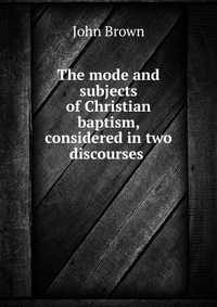 The mode and subjects of Christian baptism, considered in two discourses