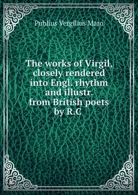 Publius Vergilius Maro - «The works of Virgil, closely rendered into Engl. rhythm and illustr. from British poets by R.C»