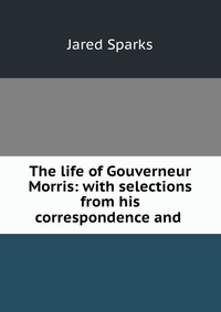 Jared Sparks - «The life of Gouverneur Morris: with selections from his correspondence and»