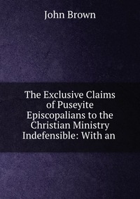 The Exclusive Claims of Puseyite Episcopalians to the Christian Ministry Indefensible: With an