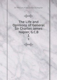 William Francis Patrick Napier - «The Life and Opinions of General Sir Charles James Napier, G.C.B»