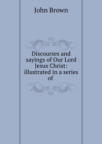 Discourses and sayings of Our Lord Jesus Christ: illustrated in a series of