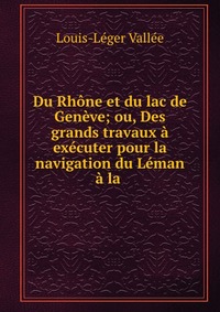 Louis-Leger Vallee - «Du Rhone et du lac de Geneve; ou, Des grands travaux a executer pour la navigation du Leman a la»