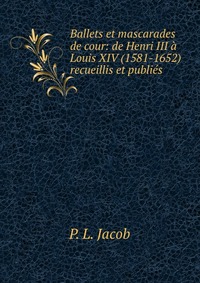 P. L. Jacob - «Ballets et mascarades de cour: de Henri III a Louis XIV (1581-1652) recueillis et publies»