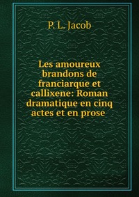 P. L. Jacob - «Les amoureux brandons de franciarque et callixene: Roman dramatique en cinq actes et en prose»