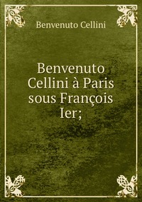 Cellini Benvenuto - «Benvenuto Cellini a Paris sous Francois Ier;»