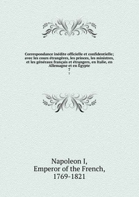 I. Napoleon - «Correspondance inedite officielle et confidentielle; avec les cours etrangeres, les princes, les ministres, et les generaux francais et etrangers, en Italie, en Allemagne et en Egypte»