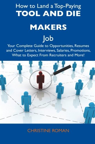 How to Land a Top-Paying Tool and Die Makers Job: Your Complete Guide to Opportunities, Resumes and Cover Letters, Interviews, Salaries, Promotions, What to Expect From Recruiters and More!