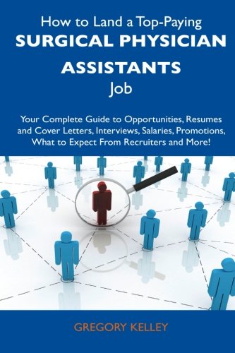 How to Land a Top-Paying Surgical Physician Assistants Job: Your Complete Guide to Opportunities, Resumes and Cover Letters, Interviews, Salaries, Promotions, What to Expect From Recruiters a
