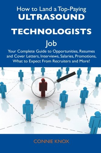 How to Land a Top-Paying Ultrasound Technologists Job: Your Complete Guide to Opportunities, Resumes and Cover Letters, Interviews, Salaries, Promotions, What to Expect From Recruiters and Mo