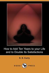 S. S. Curry - «How to Add Ten Years to Your Life and to Double Its Satisfactions (Dodo Press)»