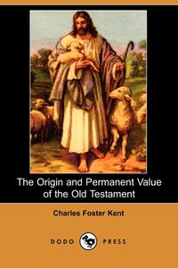 Charles Foster Kent - «The Origin and Permanent Value of the Old Testament (Dodo Press)»