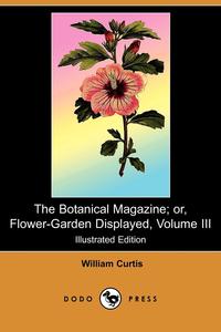 William Curtis - «The Botanical Magazine; Or, Flower-Garden Displayed, Volume III (Illustrated Edition) (Dodo Press)»