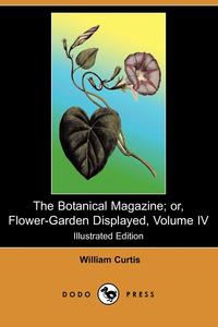 William Curtis - «The Botanical Magazine; Or, Flower-Garden Displayed, Volume IV (Illustrated Edition) (Dodo Press)»