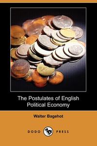 Walter Bagehot - «The Postulates of English Political Economy (Dodo Press)»