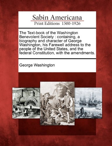 The Text-book of the Washington Benevolent Society: containing, a biography and character of George Washington, his Farewell address to the people of ... federal Constitution, with the amendm