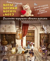 Елена Смирнова - «Коты, котики, котята и котэ. Валяные игрушки своими руками»