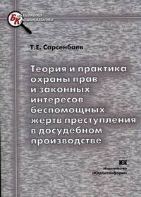Т. Е. Сарсенбаев - «Теория и практика охраны прав и законных интересов беспомощных жертв преступления в досудебном производстве»