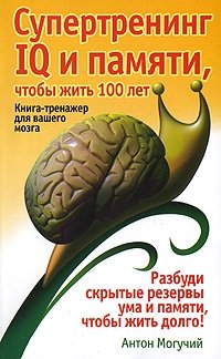 Антон Могучий - «Супертренинг IQ и памяти, чтобы жить 100 лет. Книга-тренажер для вашего мозга»