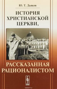 Ю. Т. Дьяков - «История христианской церкви, рассказанная рационалистом»