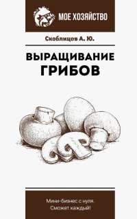 Алексей Юрьевич Скоблицов - «Выращивание грибов. Мини-бизнес с нуля»