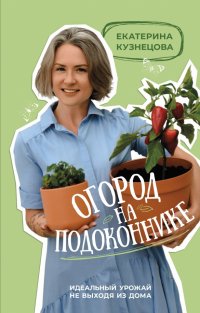 Екатерина Кузнецова - «Огород на подоконнике. Идеальный урожай не выходя из дома»