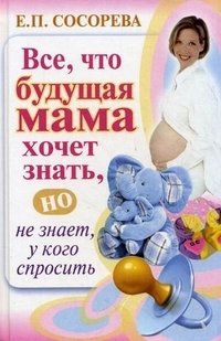 Е. П. Сосорева - «Все, что будущая мама хочет знать, но не знает, у кого спросить»