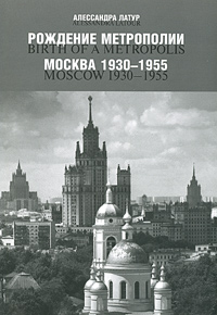 Под редакцией Алессандры Латур - «Рождение метрополии. Москва 1930 - 1955 / Birth of a Metropolis: Moscow 1930 - 1955»