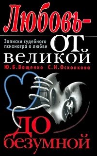 Ю. Б. Ващенко, С. Н. Осколкова - «Любовь - от великой до безумной. Записки судебного психиатра о любви»