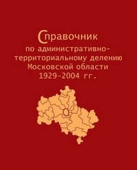 Справочник по административно-территориальному делению Московской области 1929-2004 гг