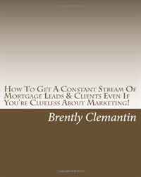 Brently Clemantin - «How To Get A Constant Stream Of Mortgage Leads & Clients Even If You're Clueless About Marketing!: Secrets To Getting A Steady Stream Of Mortgage Leads No Matter The Season Revealed!»
