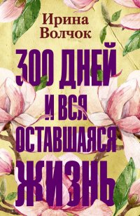 Ирина Волчок - «300 дней и вся оставшаяся жизнь»