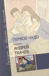Протоиерей Андрей Ткачев - «Первое чудо. Беседы о браке и семье»