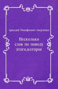 Аркадий Тимофеевич Аверченко - «Несколько слов по поводу этого, которое»