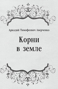 Аркадий Тимофеевич Аверченко - «Корни в земле»