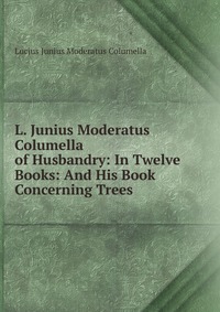 L. Junius Moderatus Columella of Husbandry: In Twelve Books: And His Book Concerning Trees