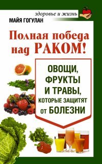 Майя Гогулан - «Полная победа над раком! Овощи, фрукты и травы, которые защитят от болезни»