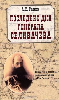 А. В. Ганин - «Последние дни генерала Селивачева. Неизвестные страницы Гражданской войны на Юге России»