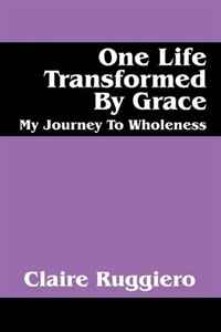 Claire Ruggiero - «One Life Transformed By Grace: My Journey To Wholeness»