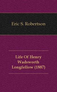 Eric S. Robertson - «Life Of Henry Wadsworth Longfellow (1887)»