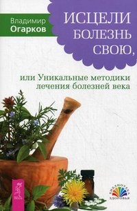 В. Н. Огарков - «Исцели болезнь свою, или Уникальные методики лечения болезней века»