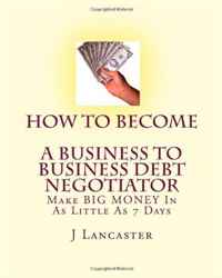How To Become A BUSINESS TO BUSINESS DEBT NEGOTIATOR: In as Little as 7 Days..With Little or No Capital..Thrive in Any Economy (Volume 1)