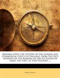Remarks Upon the History of the Landed and Commercial Policy of England, from Thf [Sic] Invasion of the Romans to the Accession of James the First. in Two Volumes. ...