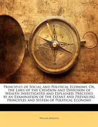 Principles of Social and Political Economy, Or, the Laws of the Creation and Diffusion of Wealth Investigated and Explained: Preceded by an Examination ... Principles and System of Political 