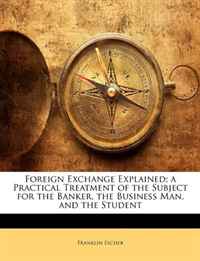 Foreign Exchange Explained; a Practical Treatment of the Subject for the Banker, the Business Man, and the Student