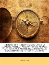 History of the Holy Trinity Guild at Sleaford, with an Account of Its Miracle Plays, Religious Mysteries, and Shows, As Practised in the Fifteenth Century