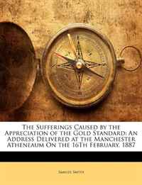 Samuel Smith - «The Sufferings Caused by the Appreciation of the Gold Standard: An Address Delivered at the Manchester Atheneaum On the 16Th February, 1887»