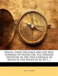 Wages, Fixed Incomes and the Free Coinage of Silver: Or, the Danger Involved in the Free Coinage of Silver at the Ratio of 16 to 1 ...