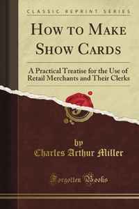 Charles Arthur Miller - «How to Make Show Cards: A Practical Treatise for the Use of Retail Merchants and Their Clerks (Classic Reprint)»