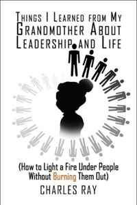 Charles Ray - «Things I Learned from My Grandmother About Leadership and Life: (How to Light a Fire Under People Without Burning Them Out)»